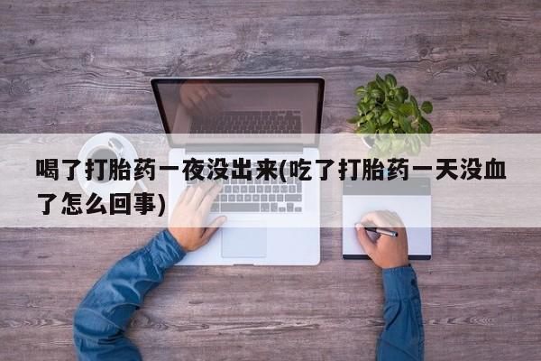 药流药购买联系喝了打胎药一夜没出来(吃了打胎药一天没血了怎么回事)