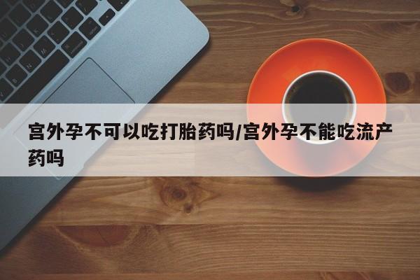 药流药购买联系宫外孕不可以吃打胎药吗/宫外孕不能吃流产药吗