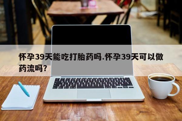 药流药购买联系怀孕39天能吃打胎药吗.怀孕39天可以做药流吗？