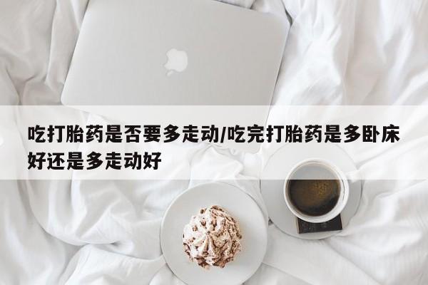 药流药购买联系吃打胎药是否要多走动/吃完打胎药是多卧床好还是多走动好