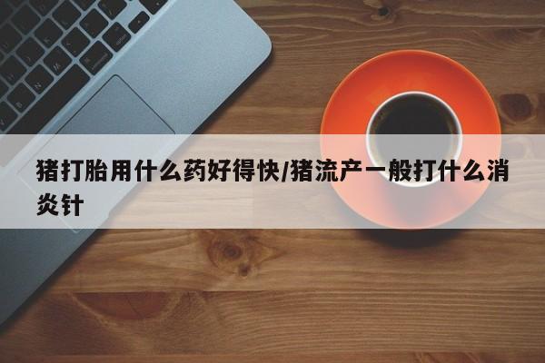 药流药购买联系猪打胎用什么药好得快/猪流产一般打什么消炎针
