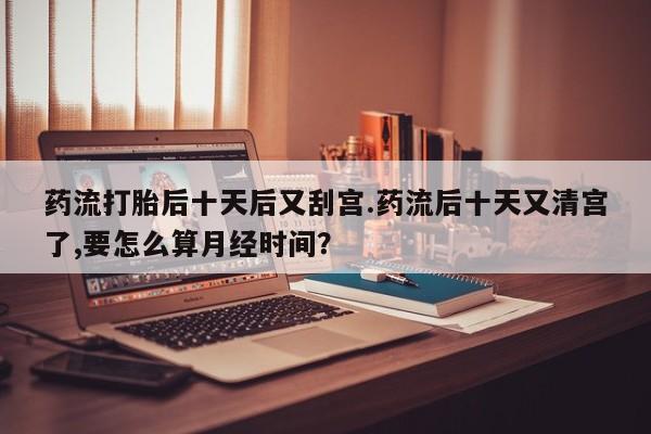药流药购买联系药流打胎后十天后又刮宫.药流后十天又清宫了,要怎么算月经时间？