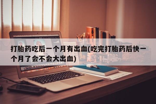 药流药购买联系打胎药吃后一个月有出血(吃完打胎药后快一个月了会不会大出血)