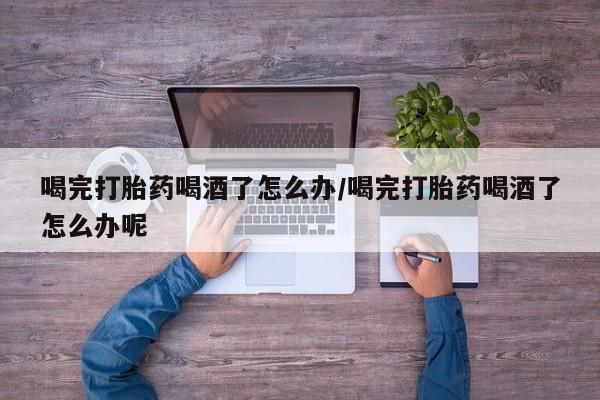 药流药购买联系喝完打胎药喝酒了怎么办/喝完打胎药喝酒了怎么办呢