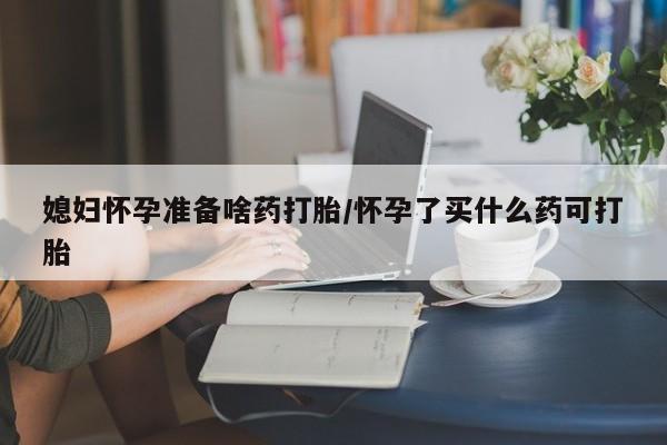 药流药购买联系媳妇怀孕准备啥药打胎/怀孕了买什么药可打胎
