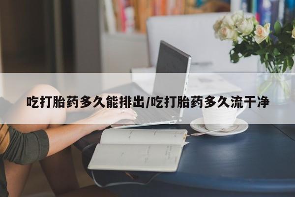 药流药购买联系吃打胎药多久能排出/吃打胎药多久流干净