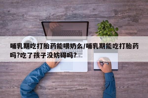 药流药购买联系哺乳期吃打胎药能喂奶么/哺乳期能吃打胎药吗?吃了孩子没妨碍吗?