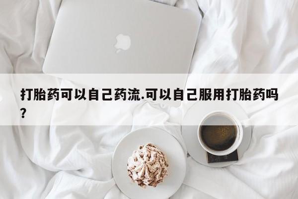 药流药购买联系打胎药可以自己药流.可以自己服用打胎药吗？