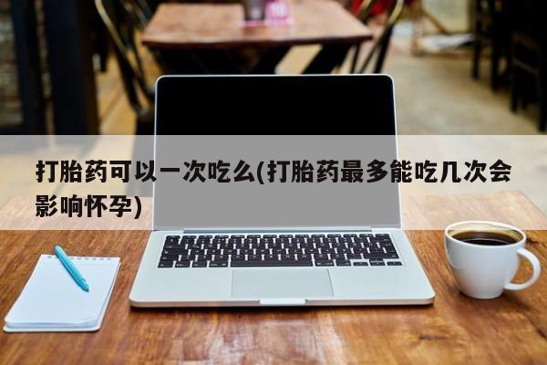 药流药购买联系打胎药可以一次吃么(打胎药最多能吃几次会影响怀孕)