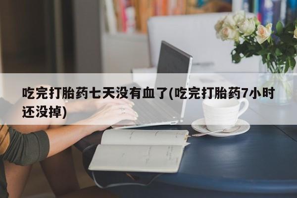 药流药购买联系吃完打胎药七天没有血了(吃完打胎药7小时还没掉)