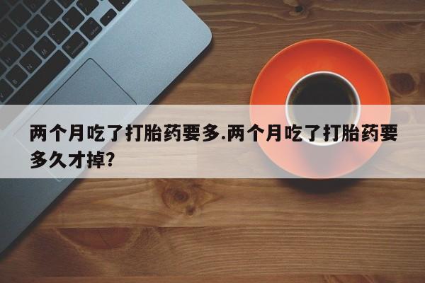 药流药购买联系两个月吃了打胎药要多.两个月吃了打胎药要多久才掉？