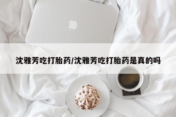 药流药购买联系沈雅芳吃打胎药/沈雅芳吃打胎药是真的吗
