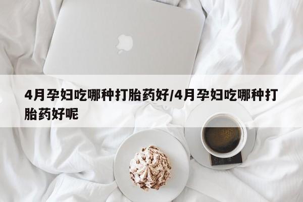 药流药购买联系4月孕妇吃哪种打胎药好/4月孕妇吃哪种打胎药好呢