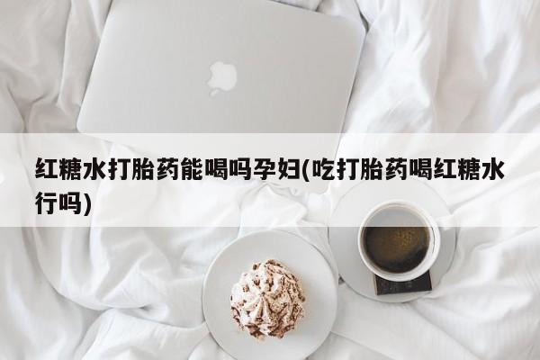 药流药购买联系红糖水打胎药能喝吗孕妇(吃打胎药喝红糖水行吗)