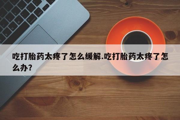 药流药购买联系吃打胎药太疼了怎么缓解.吃打胎药太疼了怎么办？