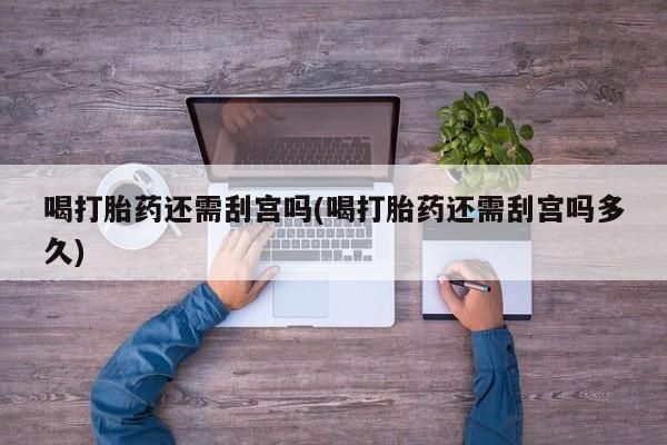药流药购买联系喝打胎药还需刮宫吗(喝打胎药还需刮宫吗多久)