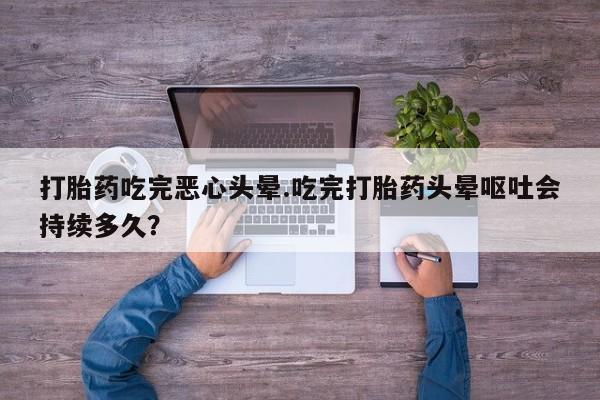 药流药购买联系打胎药吃完恶心头晕.吃完打胎药头晕呕吐会持续多久？