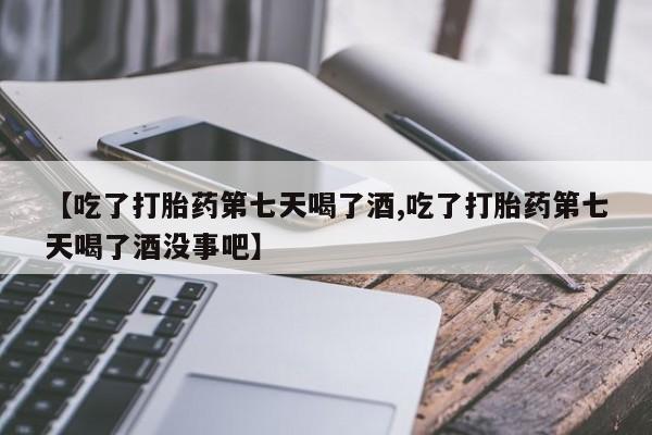 药流药购买联系【吃了打胎药第七天喝了酒,吃了打胎药第七天喝了酒没事吧】