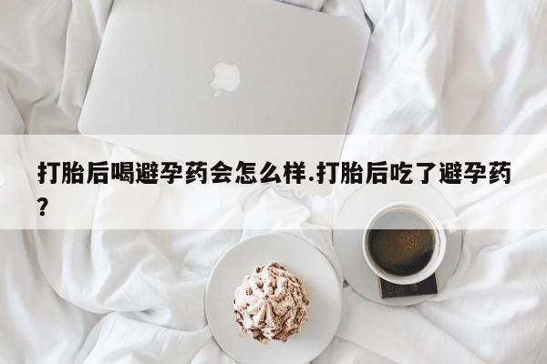 药流药购买联系打胎后喝避孕药会怎么样.打胎后吃了避孕药？