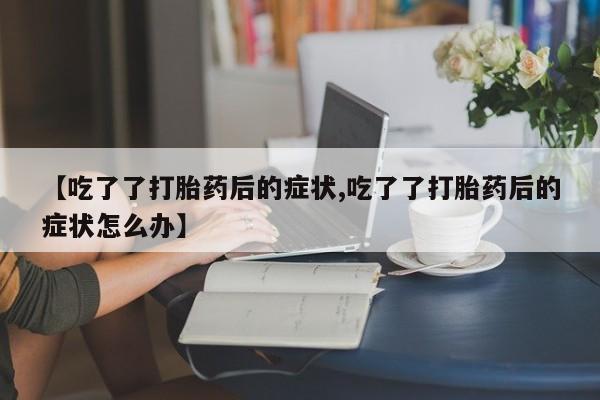 药流药购买联系【吃了了打胎药后的症状,吃了了打胎药后的症状怎么办】