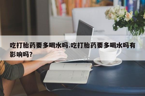 药流药购买联系吃打胎药要多喝水吗.吃打胎药要多喝水吗有影响吗？